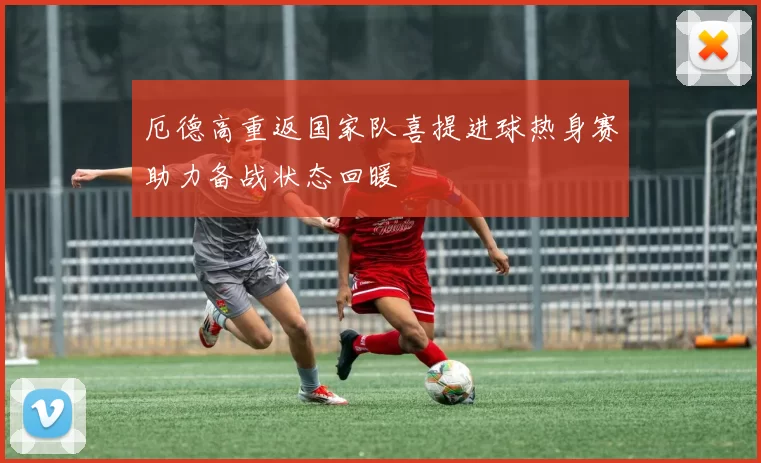 厄德高重返国家队喜提进球热身赛助力备战状态回暖
