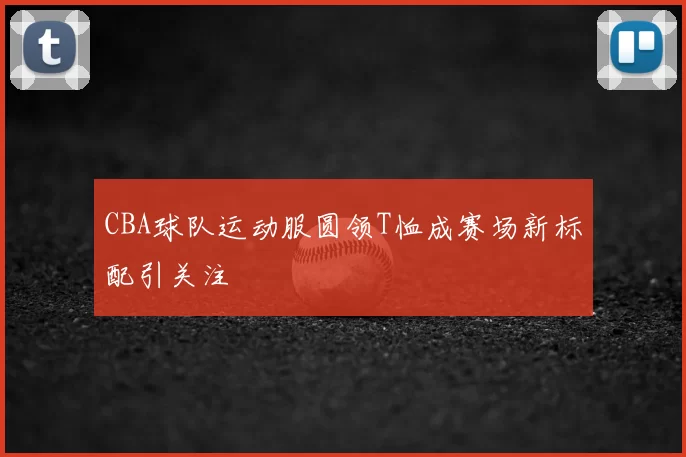 CBA球队运动服圆领T恤成赛场新标配引关注
