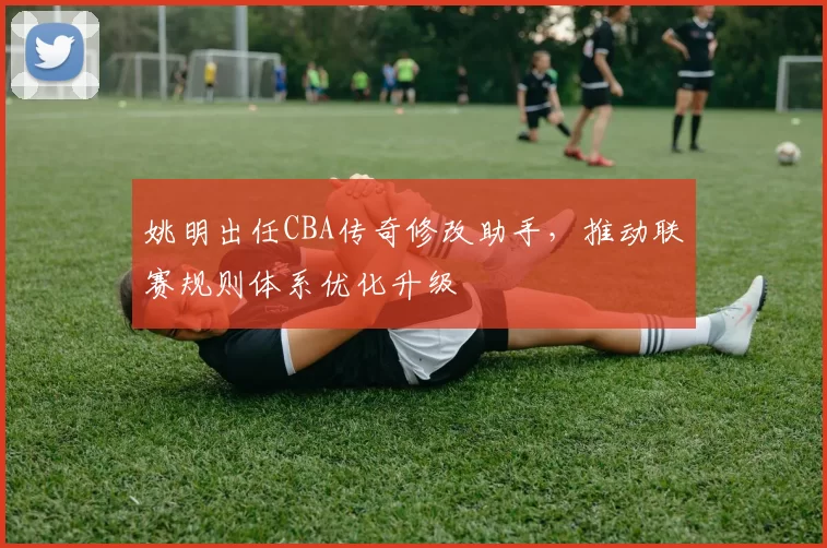 姚明出任CBA传奇修改助手，推动联赛规则体系优化升级