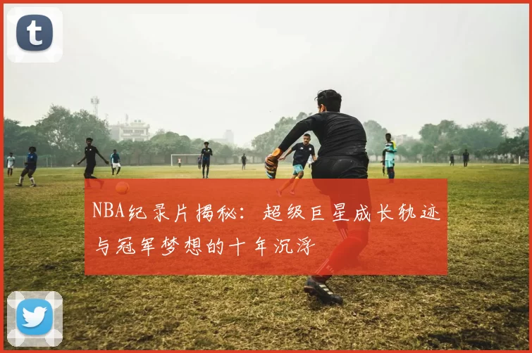 NBA纪录片揭秘：超级巨星成长轨迹与冠军梦想的十年沉浮