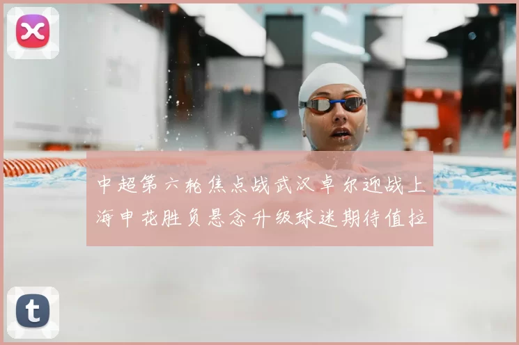 中超第六轮焦点战武汉卓尔迎战上海申花胜负悬念升级球迷期待值拉满