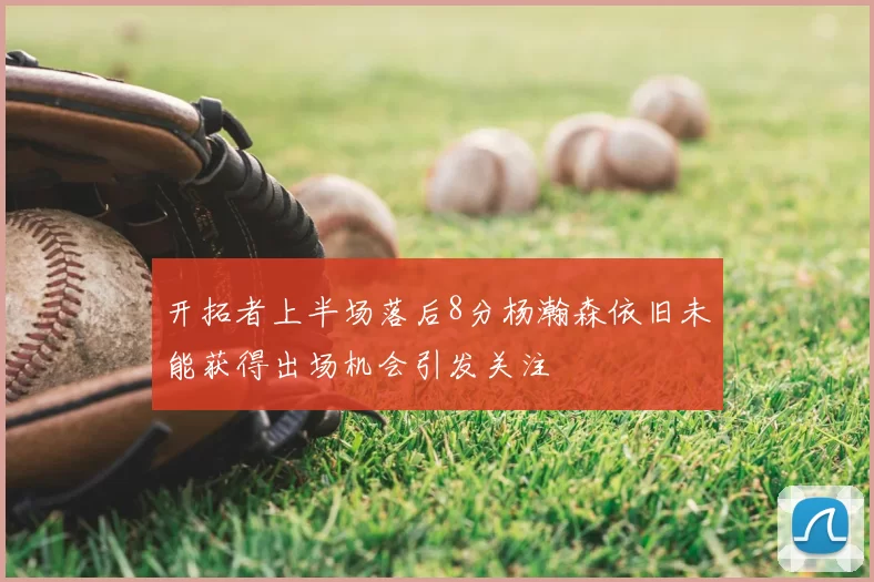 开拓者上半场落后8分杨瀚森依旧未能获得出场机会引发关注
