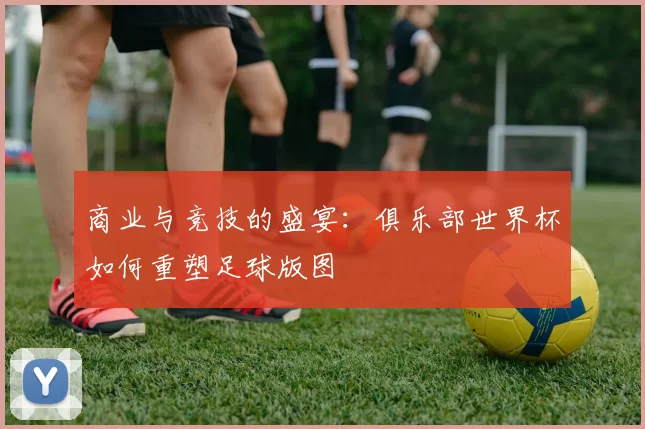 商业与竞技的盛宴:俱乐部世界杯如何重塑足球版图