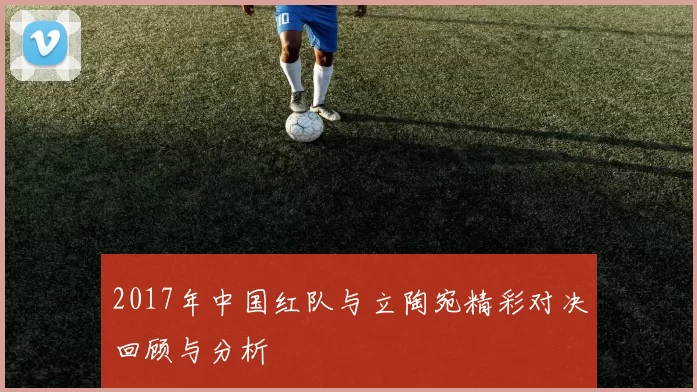 2017年中国红队与立陶宛精彩对决回顾与分析