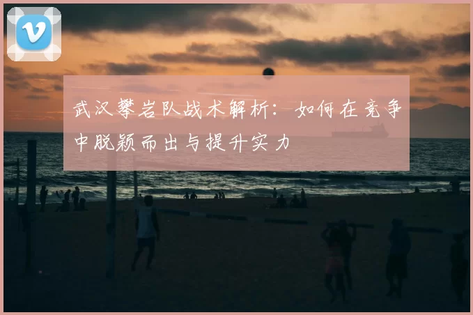 武汉攀岩队战术解析：如何在竞争中脱颖而出与提升实力