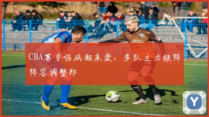 CBA赛季伤病潮来袭,多队主力缺阵阵容调整即