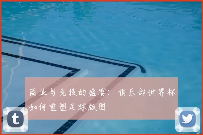 商业与竞技的盛宴：俱乐部世界杯如何重塑足球版图