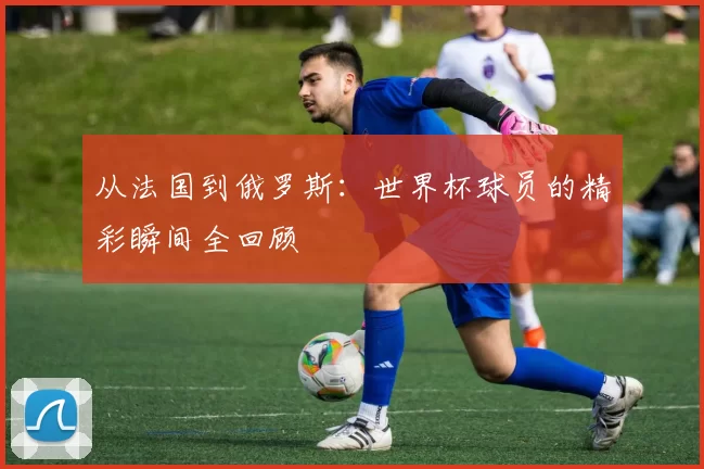 从法国到俄罗斯：世界杯球员的精彩瞬间全回顾