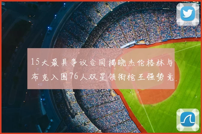 15大最具争议合同揭晓杰伦格林与布克入围76人双星领衔枪王强势竞争