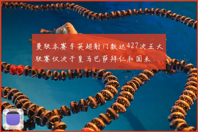 曼联本赛季英超射门数达427次五大联赛仅次于皇马巴萨拜仁和国米