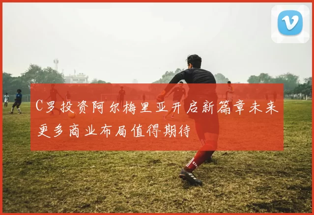 C罗投资阿尔梅里亚开启新篇章未来更多商业布局值得期待
