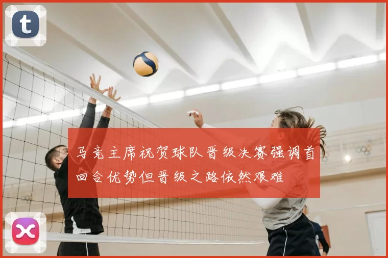 马竞主席祝贺球队晋级决赛强调首回合优势但晋级之路依然艰难