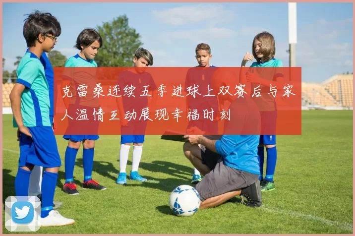 克雷桑连续五季进球上双赛后与家人温情互动展现幸福时刻