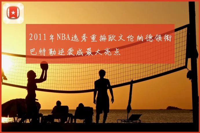 2011年NBA选秀重排欧文伦纳德领衔巴特勒逆袭成最大亮点