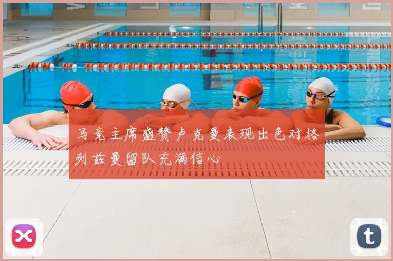 马竞主席盛赞卢克曼表现出色对格列兹曼留队充满信心