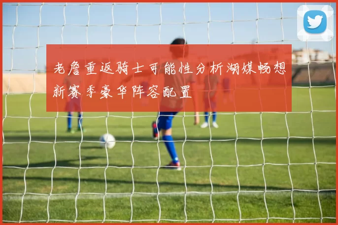 老詹重返骑士可能性分析湖媒畅想新赛季豪华阵容配置