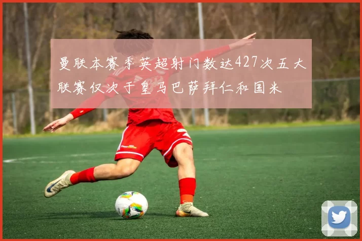 曼联本赛季英超射门数达427次五大联赛仅次于皇马巴萨拜仁和国米