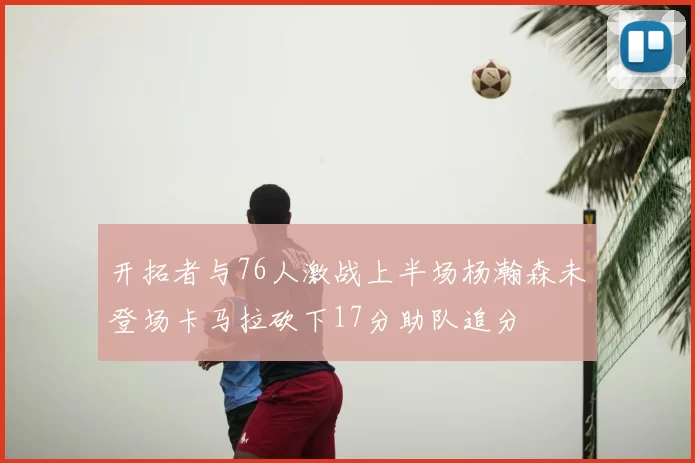 开拓者与76人激战上半场杨瀚森未登场卡马拉砍下17分助队追分