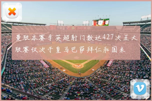 曼联本赛季英超射门数达427次五大联赛仅次于皇马巴萨拜仁和国米