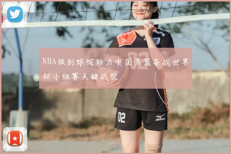 NBA级别球馆助力中国男篮备战世界杯小组赛关键战役