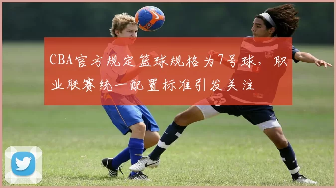 CBA官方规定篮球规格为7号球，职业联赛统一配置标准引发关注