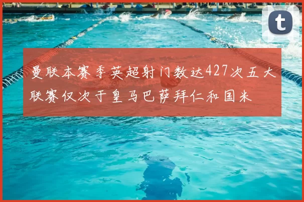 曼联本赛季英超射门数达427次五大联赛仅次于皇马巴萨拜仁和国米