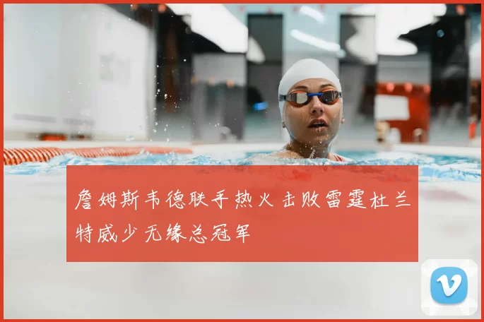 詹姆斯韦德联手热火击败雷霆杜兰特威少无缘总冠军