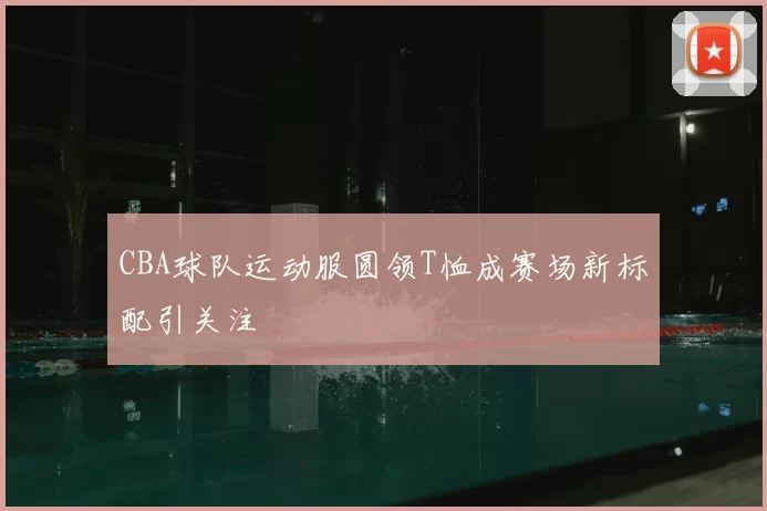 CBA球队运动服圆领T恤成赛场新标配引关注