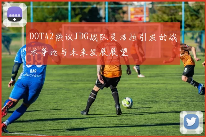 DOTA2热议JDG战队灵活性引发的战术争论与未来发展展望