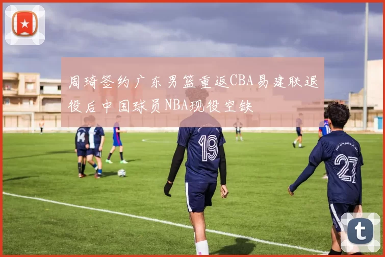 周琦签约广东男篮重返CBA易建联退役后中国球员NBA现役空缺