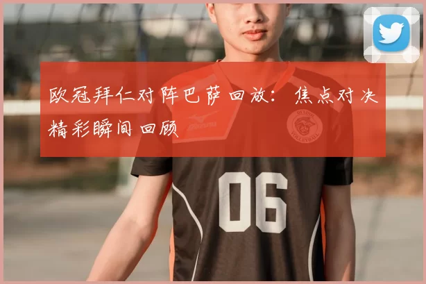 欧冠拜仁对阵巴萨回放:焦点对决精彩瞬间回顾