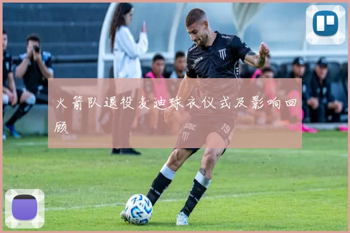 火箭队退役麦迪球衣仪式及影响回顾