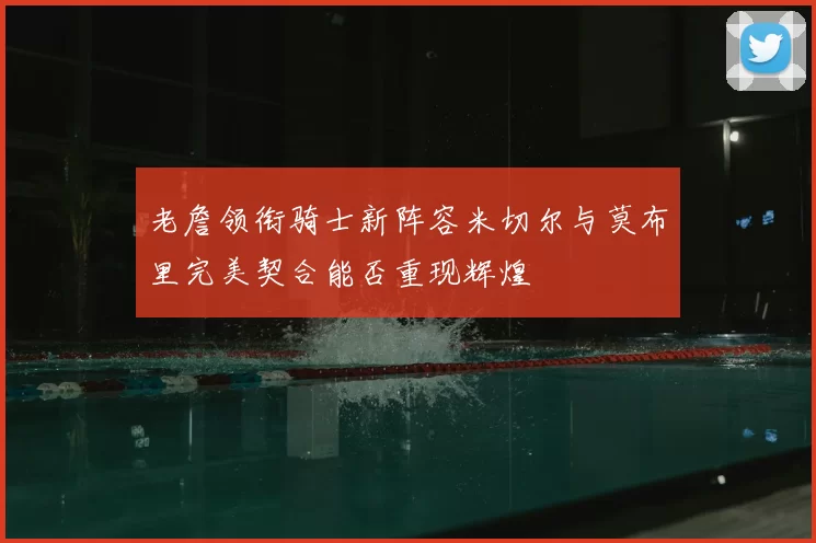 老詹领衔骑士新阵容米切尔与莫布里完美契合能否重现辉煌