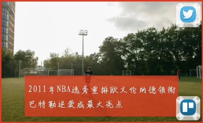 2011年NBA选秀重排欧文伦纳德领衔巴特勒逆袭成最大亮点