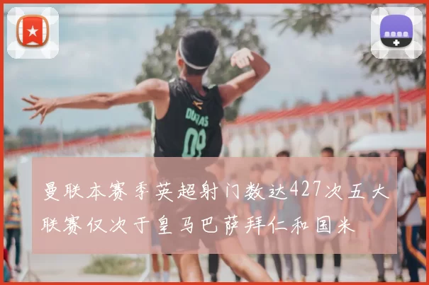 曼联本赛季英超射门数达427次五大联赛仅次于皇马巴萨拜仁和国米