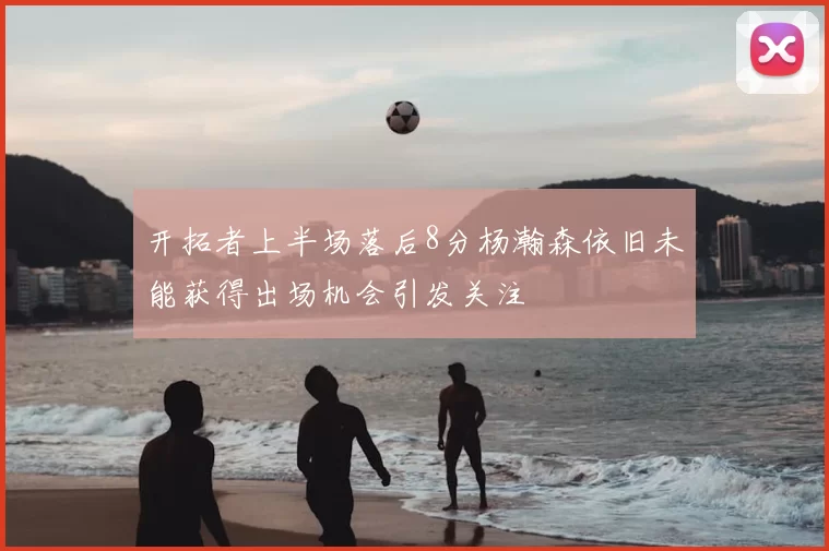开拓者上半场落后8分杨瀚森依旧未能获得出场机会引发关注