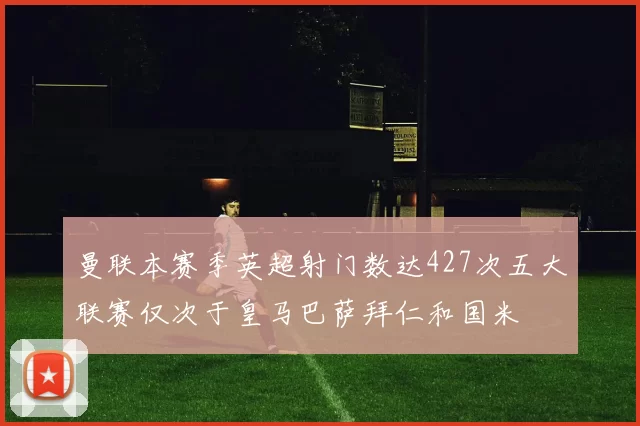 曼联本赛季英超射门数达427次五大联赛仅次于皇马巴萨拜仁和国米