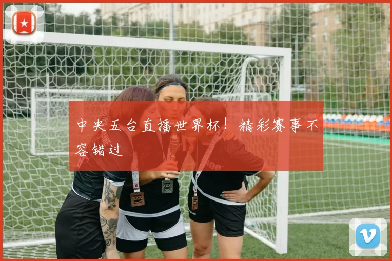 中央五台直播世界杯！精彩赛事不容错过