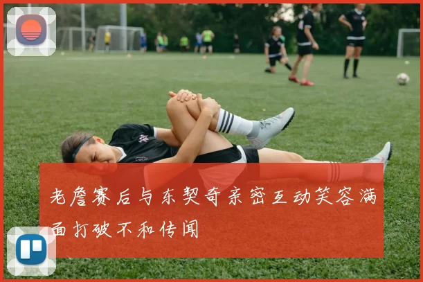 老詹赛后与东契奇亲密互动笑容满面打破不和传闻