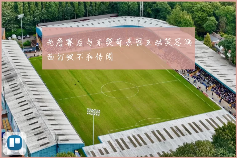 老詹赛后与东契奇亲密互动笑容满面打破不和传闻