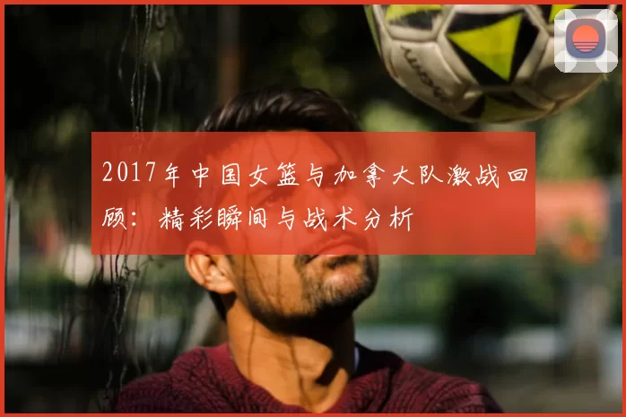 2017年中国女篮与加拿大队激战回顾：精彩瞬间与战术分析