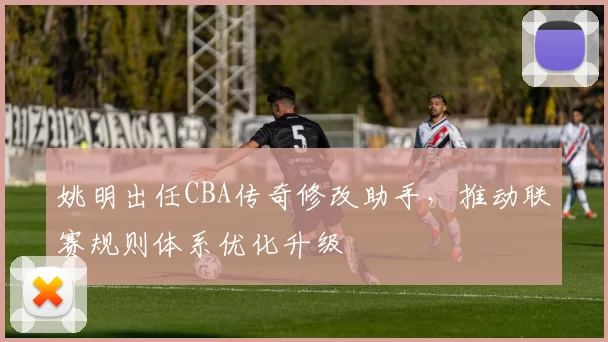 姚明出任CBA传奇修改助手，推动联赛规则体系优化升级