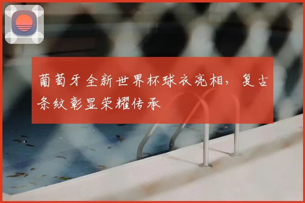 葡萄牙全新世界杯球衣亮相，复古条纹彰显荣耀传承