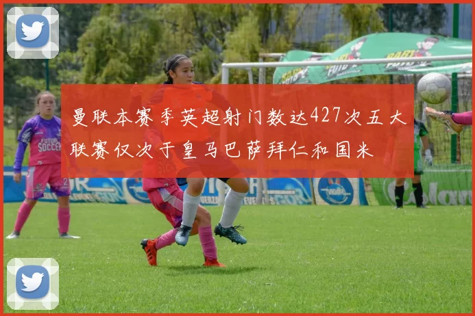 曼联本赛季英超射门数达427次五大联赛仅次于皇马巴萨拜仁和国米
