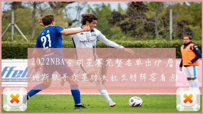2022NBA全明星赛完整名单出炉 詹姆斯联手众星对决杜兰特阵容看点十足