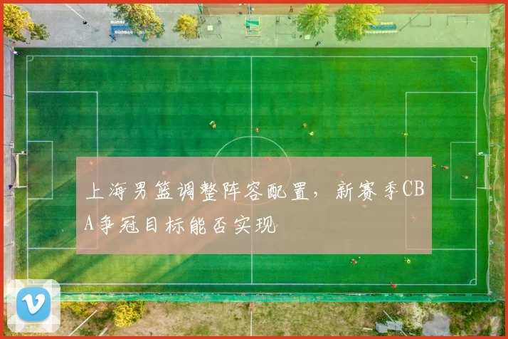 上海男篮调整阵容配置，新赛季CBA争冠目标能否实现