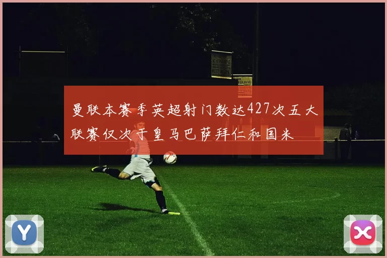 曼联本赛季英超射门数达427次五大联赛仅次于皇马巴萨拜仁和国米