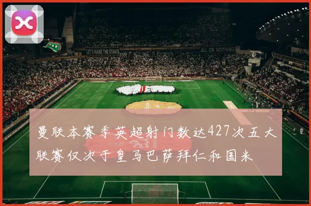 曼联本赛季英超射门数达427次五大联赛仅次于皇马巴萨拜仁和国米