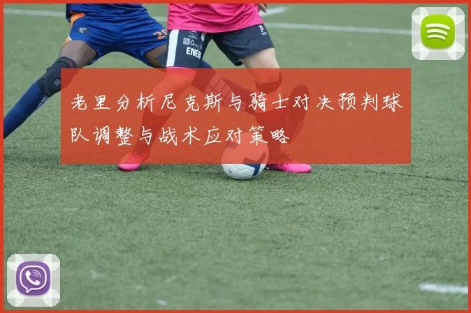 老里分析尼克斯与骑士对决预判球队调整与战术应对策略