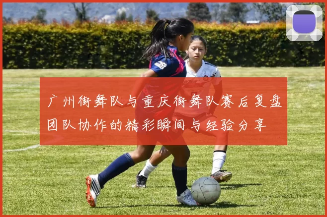 广州街舞队与重庆街舞队赛后复盘团队协作的精彩瞬间与经验分享
